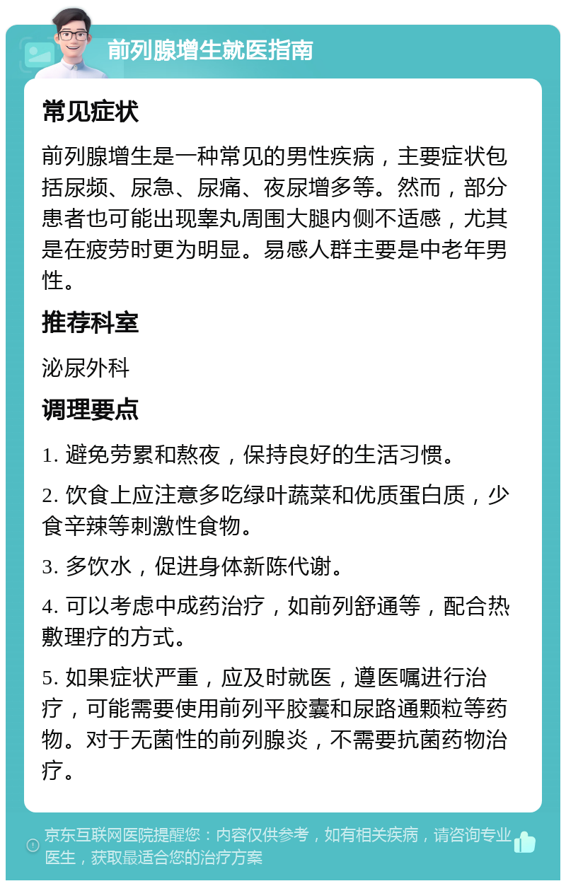 前列腺增生就医指南 常见症状 前列腺增生是一种常见的男性疾病，主要症状包括尿频、尿急、尿痛、夜尿增多等。然而，部分患者也可能出现睾丸周围大腿内侧不适感，尤其是在疲劳时更为明显。易感人群主要是中老年男性。 推荐科室 泌尿外科 调理要点 1. 避免劳累和熬夜，保持良好的生活习惯。 2. 饮食上应注意多吃绿叶蔬菜和优质蛋白质，少食辛辣等刺激性食物。 3. 多饮水，促进身体新陈代谢。 4. 可以考虑中成药治疗，如前列舒通等，配合热敷理疗的方式。 5. 如果症状严重，应及时就医，遵医嘱进行治疗，可能需要使用前列平胶囊和尿路通颗粒等药物。对于无菌性的前列腺炎，不需要抗菌药物治疗。