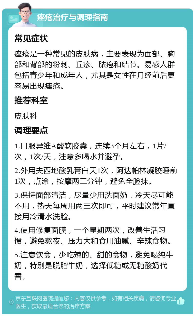 痤疮治疗与调理指南 常见症状 痤疮是一种常见的皮肤病，主要表现为面部、胸部和背部的粉刺、丘疹、脓疱和结节。易感人群包括青少年和成年人，尤其是女性在月经前后更容易出现痤疮。 推荐科室 皮肤科 调理要点 1.口服异维A酸软胶囊，连续3个月左右，1片/次，1次/天，注意多喝水并避孕。 2.外用夫西地酸乳膏白天1次，阿达帕林凝胶睡前1次，点涂，按摩两三分钟，避免全脸抹。 3.保持面部清洁，尽量少用洗面奶，冷天尽可能不用，热天每周用两三次即可，平时建议常年直接用冷清水洗脸。 4.使用修复面膜，一个星期两次，改善生活习惯，避免熬夜、压力大和食用油腻、辛辣食物。 5.注意饮食，少吃辣的、甜的食物，避免喝纯牛奶，特别是脱脂牛奶，选择低糖或无糖酸奶代替。