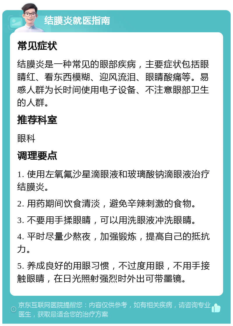 结膜炎就医指南 常见症状 结膜炎是一种常见的眼部疾病，主要症状包括眼睛红、看东西模糊、迎风流泪、眼睛酸痛等。易感人群为长时间使用电子设备、不注意眼部卫生的人群。 推荐科室 眼科 调理要点 1. 使用左氧氟沙星滴眼液和玻璃酸钠滴眼液治疗结膜炎。 2. 用药期间饮食清淡，避免辛辣刺激的食物。 3. 不要用手揉眼睛，可以用洗眼液冲洗眼睛。 4. 平时尽量少熬夜，加强锻炼，提高自己的抵抗力。 5. 养成良好的用眼习惯，不过度用眼，不用手接触眼睛，在日光照射强烈时外出可带墨镜。