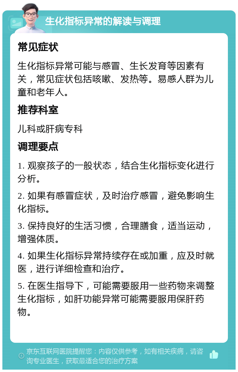 生化指标异常的解读与调理 常见症状 生化指标异常可能与感冒、生长发育等因素有关，常见症状包括咳嗽、发热等。易感人群为儿童和老年人。 推荐科室 儿科或肝病专科 调理要点 1. 观察孩子的一般状态，结合生化指标变化进行分析。 2. 如果有感冒症状，及时治疗感冒，避免影响生化指标。 3. 保持良好的生活习惯，合理膳食，适当运动，增强体质。 4. 如果生化指标异常持续存在或加重，应及时就医，进行详细检查和治疗。 5. 在医生指导下，可能需要服用一些药物来调整生化指标，如肝功能异常可能需要服用保肝药物。