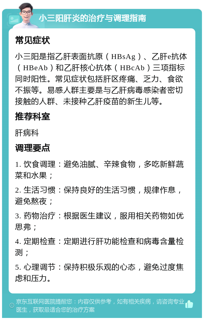 小三阳肝炎的治疗与调理指南 常见症状 小三阳是指乙肝表面抗原（HBsAg）、乙肝e抗体（HBeAb）和乙肝核心抗体（HBcAb）三项指标同时阳性。常见症状包括肝区疼痛、乏力、食欲不振等。易感人群主要是与乙肝病毒感染者密切接触的人群、未接种乙肝疫苗的新生儿等。 推荐科室 肝病科 调理要点 1. 饮食调理：避免油腻、辛辣食物，多吃新鲜蔬菜和水果； 2. 生活习惯：保持良好的生活习惯，规律作息，避免熬夜； 3. 药物治疗：根据医生建议，服用相关药物如优思弗； 4. 定期检查：定期进行肝功能检查和病毒含量检测； 5. 心理调节：保持积极乐观的心态，避免过度焦虑和压力。