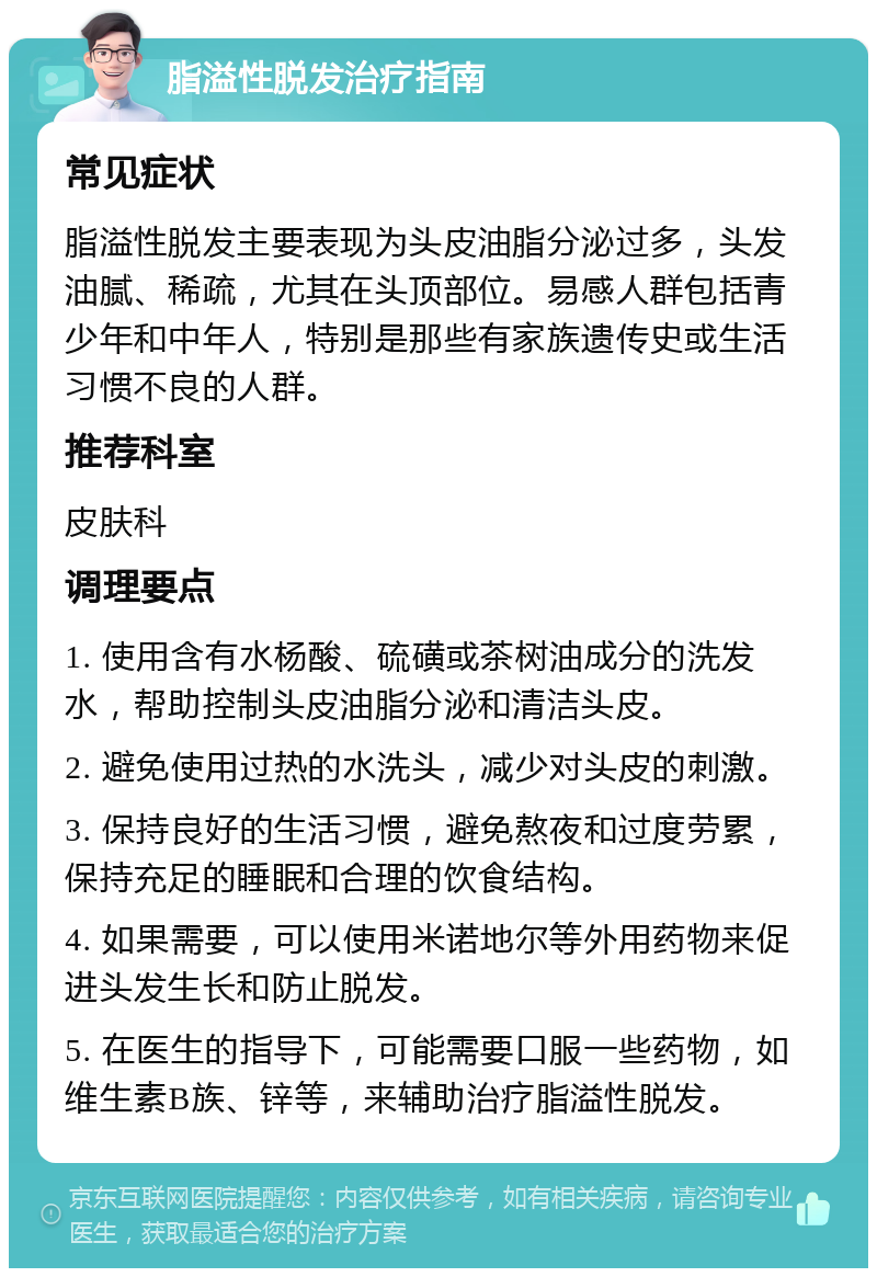 脂溢性脱发治疗指南 常见症状 脂溢性脱发主要表现为头皮油脂分泌过多，头发油腻、稀疏，尤其在头顶部位。易感人群包括青少年和中年人，特别是那些有家族遗传史或生活习惯不良的人群。 推荐科室 皮肤科 调理要点 1. 使用含有水杨酸、硫磺或茶树油成分的洗发水，帮助控制头皮油脂分泌和清洁头皮。 2. 避免使用过热的水洗头，减少对头皮的刺激。 3. 保持良好的生活习惯，避免熬夜和过度劳累，保持充足的睡眠和合理的饮食结构。 4. 如果需要，可以使用米诺地尔等外用药物来促进头发生长和防止脱发。 5. 在医生的指导下，可能需要口服一些药物，如维生素B族、锌等，来辅助治疗脂溢性脱发。