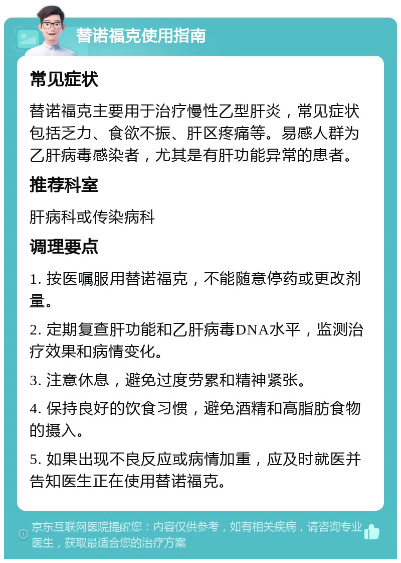 替诺福克使用指南 常见症状 替诺福克主要用于治疗慢性乙型肝炎，常见症状包括乏力、食欲不振、肝区疼痛等。易感人群为乙肝病毒感染者，尤其是有肝功能异常的患者。 推荐科室 肝病科或传染病科 调理要点 1. 按医嘱服用替诺福克，不能随意停药或更改剂量。 2. 定期复查肝功能和乙肝病毒DNA水平，监测治疗效果和病情变化。 3. 注意休息，避免过度劳累和精神紧张。 4. 保持良好的饮食习惯，避免酒精和高脂肪食物的摄入。 5. 如果出现不良反应或病情加重，应及时就医并告知医生正在使用替诺福克。