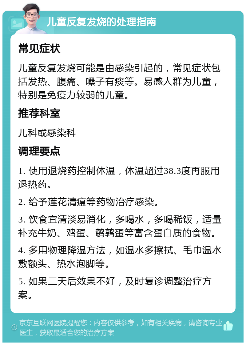 儿童反复发烧的处理指南 常见症状 儿童反复发烧可能是由感染引起的，常见症状包括发热、腹痛、嗓子有痰等。易感人群为儿童，特别是免疫力较弱的儿童。 推荐科室 儿科或感染科 调理要点 1. 使用退烧药控制体温，体温超过38.3度再服用退热药。 2. 给予莲花清瘟等药物治疗感染。 3. 饮食宜清淡易消化，多喝水，多喝稀饭，适量补充牛奶、鸡蛋、鹌鹑蛋等富含蛋白质的食物。 4. 多用物理降温方法，如温水多擦拭、毛巾温水敷额头、热水泡脚等。 5. 如果三天后效果不好，及时复诊调整治疗方案。