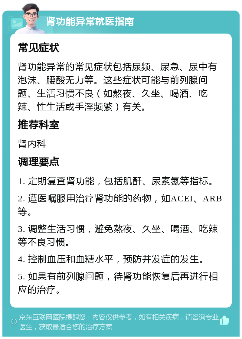 肾功能异常就医指南 常见症状 肾功能异常的常见症状包括尿频、尿急、尿中有泡沫、腰酸无力等。这些症状可能与前列腺问题、生活习惯不良（如熬夜、久坐、喝酒、吃辣、性生活或手淫频繁）有关。 推荐科室 肾内科 调理要点 1. 定期复查肾功能，包括肌酐、尿素氮等指标。 2. 遵医嘱服用治疗肾功能的药物，如ACEI、ARB等。 3. 调整生活习惯，避免熬夜、久坐、喝酒、吃辣等不良习惯。 4. 控制血压和血糖水平，预防并发症的发生。 5. 如果有前列腺问题，待肾功能恢复后再进行相应的治疗。