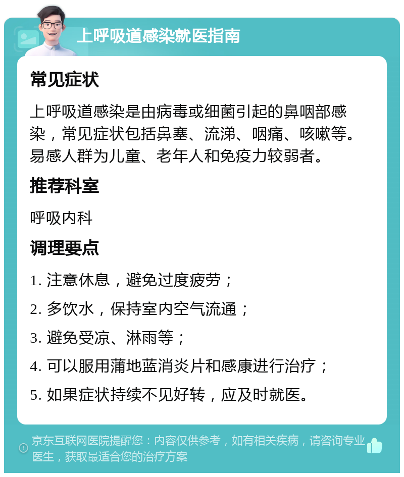 上呼吸道感染就医指南 常见症状 上呼吸道感染是由病毒或细菌引起的鼻咽部感染，常见症状包括鼻塞、流涕、咽痛、咳嗽等。易感人群为儿童、老年人和免疫力较弱者。 推荐科室 呼吸内科 调理要点 1. 注意休息，避免过度疲劳； 2. 多饮水，保持室内空气流通； 3. 避免受凉、淋雨等； 4. 可以服用蒲地蓝消炎片和感康进行治疗； 5. 如果症状持续不见好转，应及时就医。