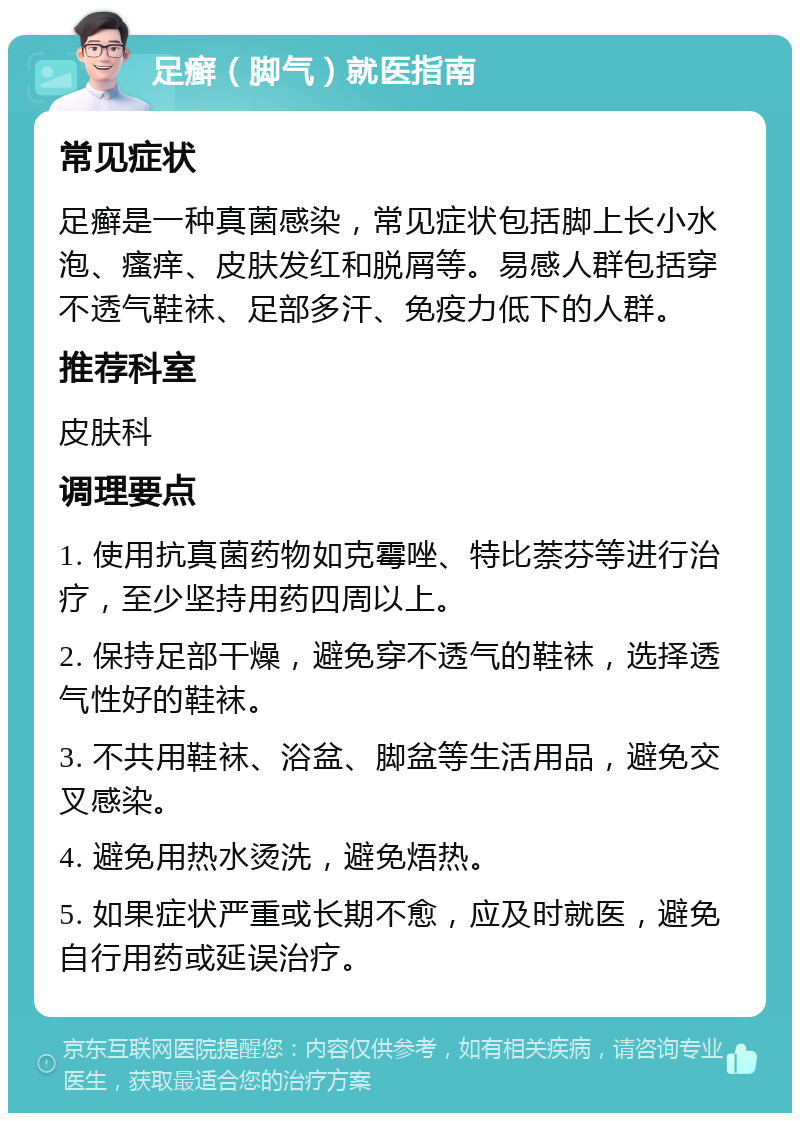 足癣（脚气）就医指南 常见症状 足癣是一种真菌感染，常见症状包括脚上长小水泡、瘙痒、皮肤发红和脱屑等。易感人群包括穿不透气鞋袜、足部多汗、免疫力低下的人群。 推荐科室 皮肤科 调理要点 1. 使用抗真菌药物如克霉唑、特比萘芬等进行治疗，至少坚持用药四周以上。 2. 保持足部干燥，避免穿不透气的鞋袜，选择透气性好的鞋袜。 3. 不共用鞋袜、浴盆、脚盆等生活用品，避免交叉感染。 4. 避免用热水烫洗，避免焐热。 5. 如果症状严重或长期不愈，应及时就医，避免自行用药或延误治疗。