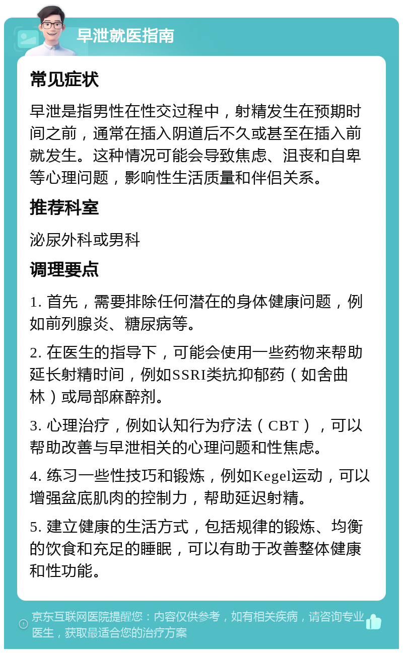 早泄就医指南 常见症状 早泄是指男性在性交过程中，射精发生在预期时间之前，通常在插入阴道后不久或甚至在插入前就发生。这种情况可能会导致焦虑、沮丧和自卑等心理问题，影响性生活质量和伴侣关系。 推荐科室 泌尿外科或男科 调理要点 1. 首先，需要排除任何潜在的身体健康问题，例如前列腺炎、糖尿病等。 2. 在医生的指导下，可能会使用一些药物来帮助延长射精时间，例如SSRI类抗抑郁药（如舍曲林）或局部麻醉剂。 3. 心理治疗，例如认知行为疗法（CBT），可以帮助改善与早泄相关的心理问题和性焦虑。 4. 练习一些性技巧和锻炼，例如Kegel运动，可以增强盆底肌肉的控制力，帮助延迟射精。 5. 建立健康的生活方式，包括规律的锻炼、均衡的饮食和充足的睡眠，可以有助于改善整体健康和性功能。