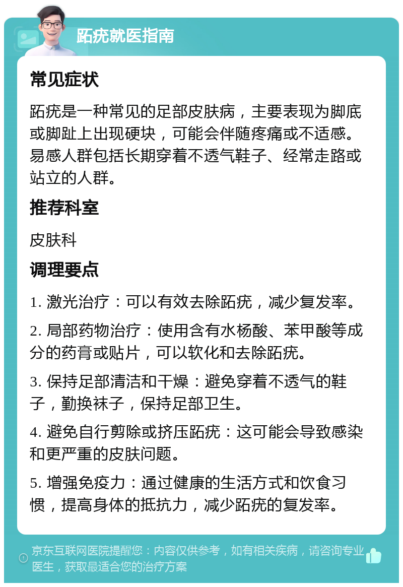 跖疣就医指南 常见症状 跖疣是一种常见的足部皮肤病，主要表现为脚底或脚趾上出现硬块，可能会伴随疼痛或不适感。易感人群包括长期穿着不透气鞋子、经常走路或站立的人群。 推荐科室 皮肤科 调理要点 1. 激光治疗：可以有效去除跖疣，减少复发率。 2. 局部药物治疗：使用含有水杨酸、苯甲酸等成分的药膏或贴片，可以软化和去除跖疣。 3. 保持足部清洁和干燥：避免穿着不透气的鞋子，勤换袜子，保持足部卫生。 4. 避免自行剪除或挤压跖疣：这可能会导致感染和更严重的皮肤问题。 5. 增强免疫力：通过健康的生活方式和饮食习惯，提高身体的抵抗力，减少跖疣的复发率。