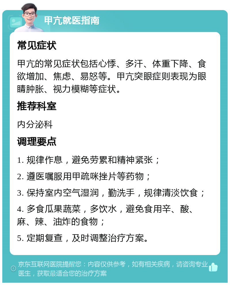 甲亢就医指南 常见症状 甲亢的常见症状包括心悸、多汗、体重下降、食欲增加、焦虑、易怒等。甲亢突眼症则表现为眼睛肿胀、视力模糊等症状。 推荐科室 内分泌科 调理要点 1. 规律作息，避免劳累和精神紧张； 2. 遵医嘱服用甲疏咪挫片等药物； 3. 保持室内空气湿润，勤洗手，规律清淡饮食； 4. 多食瓜果蔬菜，多饮水，避免食用辛、酸、麻、辣、油炸的食物； 5. 定期复查，及时调整治疗方案。