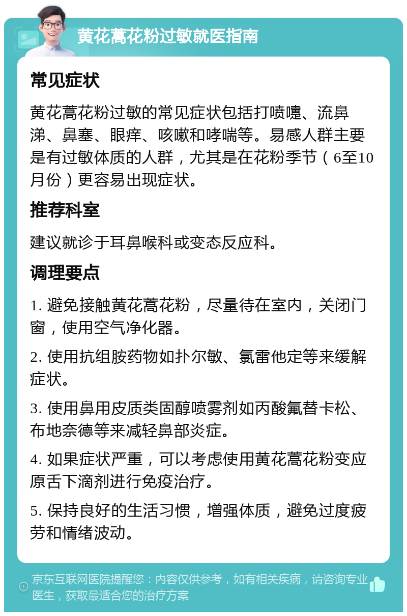 黄花蒿花粉过敏就医指南 常见症状 黄花蒿花粉过敏的常见症状包括打喷嚏、流鼻涕、鼻塞、眼痒、咳嗽和哮喘等。易感人群主要是有过敏体质的人群，尤其是在花粉季节（6至10月份）更容易出现症状。 推荐科室 建议就诊于耳鼻喉科或变态反应科。 调理要点 1. 避免接触黄花蒿花粉，尽量待在室内，关闭门窗，使用空气净化器。 2. 使用抗组胺药物如扑尔敏、氯雷他定等来缓解症状。 3. 使用鼻用皮质类固醇喷雾剂如丙酸氟替卡松、布地奈德等来减轻鼻部炎症。 4. 如果症状严重，可以考虑使用黄花蒿花粉变应原舌下滴剂进行免疫治疗。 5. 保持良好的生活习惯，增强体质，避免过度疲劳和情绪波动。