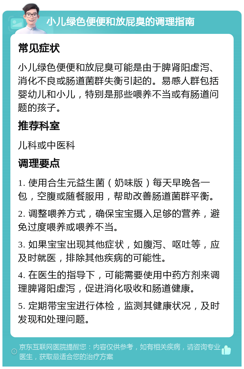 小儿绿色便便和放屁臭的调理指南 常见症状 小儿绿色便便和放屁臭可能是由于脾肾阳虚泻、消化不良或肠道菌群失衡引起的。易感人群包括婴幼儿和小儿，特别是那些喂养不当或有肠道问题的孩子。 推荐科室 儿科或中医科 调理要点 1. 使用合生元益生菌（奶味版）每天早晚各一包，空腹或随餐服用，帮助改善肠道菌群平衡。 2. 调整喂养方式，确保宝宝摄入足够的营养，避免过度喂养或喂养不当。 3. 如果宝宝出现其他症状，如腹泻、呕吐等，应及时就医，排除其他疾病的可能性。 4. 在医生的指导下，可能需要使用中药方剂来调理脾肾阳虚泻，促进消化吸收和肠道健康。 5. 定期带宝宝进行体检，监测其健康状况，及时发现和处理问题。