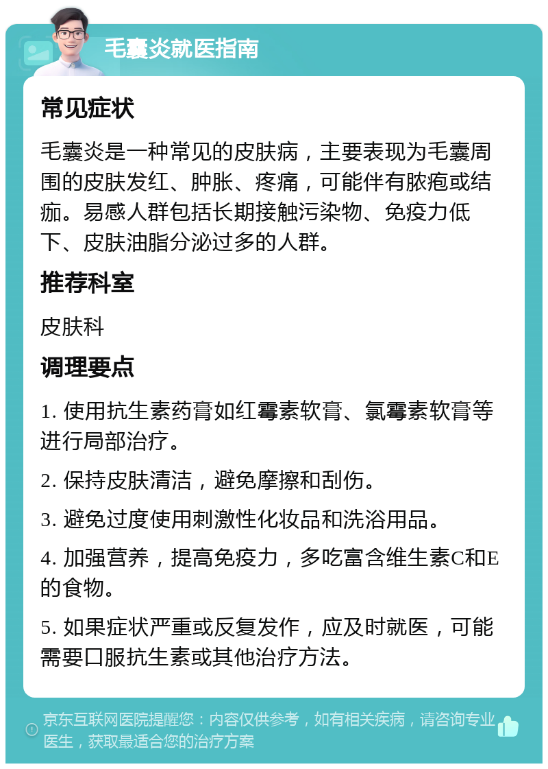 毛囊炎就医指南 常见症状 毛囊炎是一种常见的皮肤病，主要表现为毛囊周围的皮肤发红、肿胀、疼痛，可能伴有脓疱或结痂。易感人群包括长期接触污染物、免疫力低下、皮肤油脂分泌过多的人群。 推荐科室 皮肤科 调理要点 1. 使用抗生素药膏如红霉素软膏、氯霉素软膏等进行局部治疗。 2. 保持皮肤清洁，避免摩擦和刮伤。 3. 避免过度使用刺激性化妆品和洗浴用品。 4. 加强营养，提高免疫力，多吃富含维生素C和E的食物。 5. 如果症状严重或反复发作，应及时就医，可能需要口服抗生素或其他治疗方法。