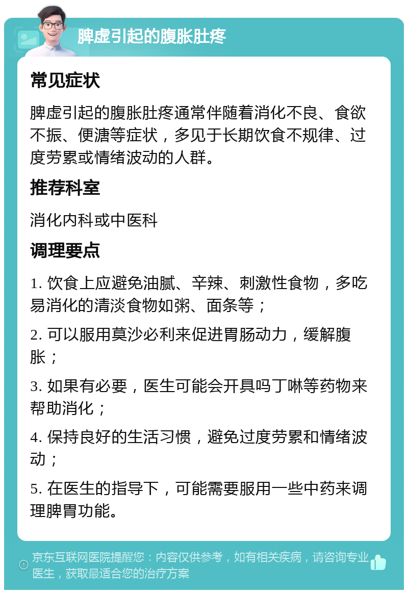 脾虚引起的腹胀肚疼 常见症状 脾虚引起的腹胀肚疼通常伴随着消化不良、食欲不振、便溏等症状，多见于长期饮食不规律、过度劳累或情绪波动的人群。 推荐科室 消化内科或中医科 调理要点 1. 饮食上应避免油腻、辛辣、刺激性食物，多吃易消化的清淡食物如粥、面条等； 2. 可以服用莫沙必利来促进胃肠动力，缓解腹胀； 3. 如果有必要，医生可能会开具吗丁啉等药物来帮助消化； 4. 保持良好的生活习惯，避免过度劳累和情绪波动； 5. 在医生的指导下，可能需要服用一些中药来调理脾胃功能。