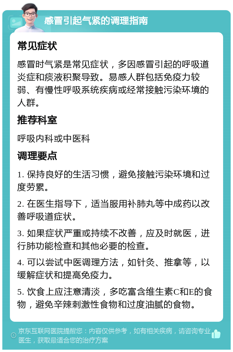 感冒引起气紧的调理指南 常见症状 感冒时气紧是常见症状，多因感冒引起的呼吸道炎症和痰液积聚导致。易感人群包括免疫力较弱、有慢性呼吸系统疾病或经常接触污染环境的人群。 推荐科室 呼吸内科或中医科 调理要点 1. 保持良好的生活习惯，避免接触污染环境和过度劳累。 2. 在医生指导下，适当服用补肺丸等中成药以改善呼吸道症状。 3. 如果症状严重或持续不改善，应及时就医，进行肺功能检查和其他必要的检查。 4. 可以尝试中医调理方法，如针灸、推拿等，以缓解症状和提高免疫力。 5. 饮食上应注意清淡，多吃富含维生素C和E的食物，避免辛辣刺激性食物和过度油腻的食物。