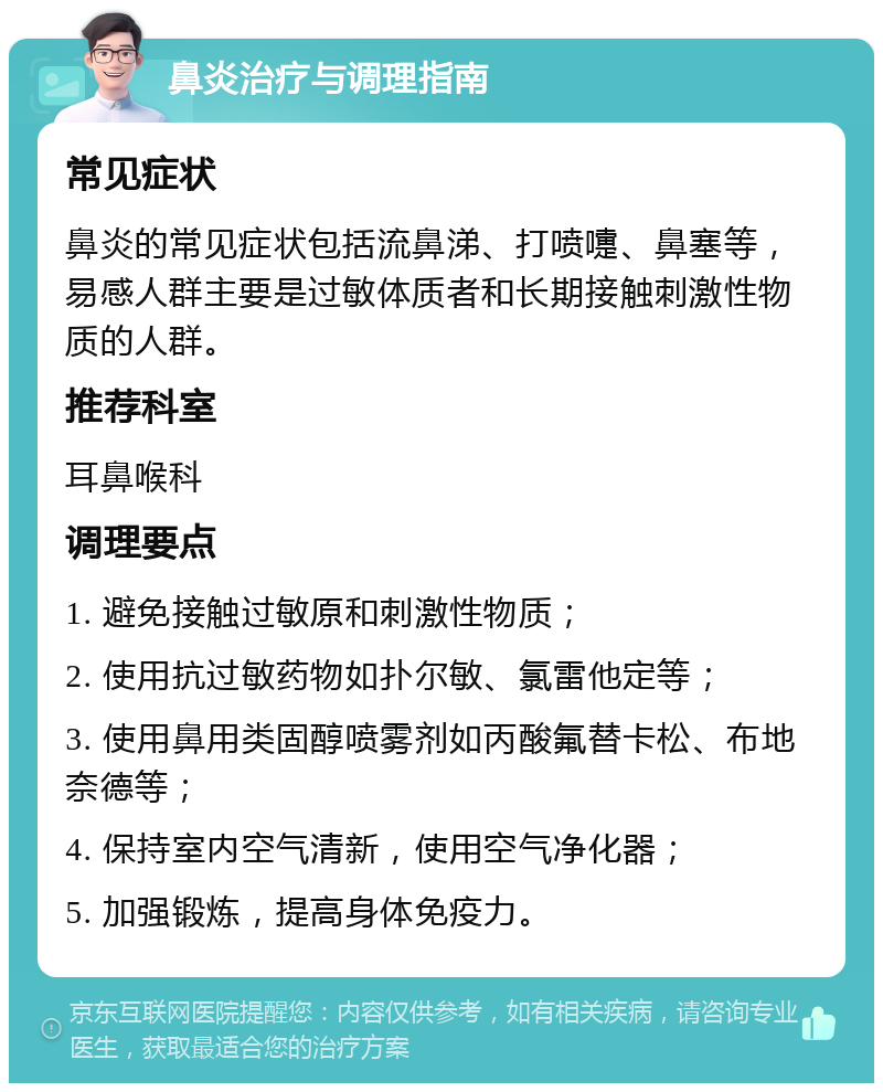 鼻炎治疗与调理指南 常见症状 鼻炎的常见症状包括流鼻涕、打喷嚏、鼻塞等，易感人群主要是过敏体质者和长期接触刺激性物质的人群。 推荐科室 耳鼻喉科 调理要点 1. 避免接触过敏原和刺激性物质； 2. 使用抗过敏药物如扑尔敏、氯雷他定等； 3. 使用鼻用类固醇喷雾剂如丙酸氟替卡松、布地奈德等； 4. 保持室内空气清新，使用空气净化器； 5. 加强锻炼，提高身体免疫力。