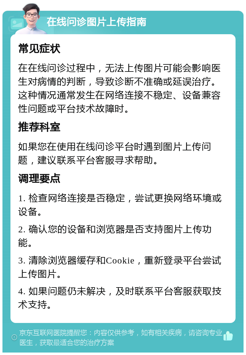 在线问诊图片上传指南 常见症状 在在线问诊过程中，无法上传图片可能会影响医生对病情的判断，导致诊断不准确或延误治疗。这种情况通常发生在网络连接不稳定、设备兼容性问题或平台技术故障时。 推荐科室 如果您在使用在线问诊平台时遇到图片上传问题，建议联系平台客服寻求帮助。 调理要点 1. 检查网络连接是否稳定，尝试更换网络环境或设备。 2. 确认您的设备和浏览器是否支持图片上传功能。 3. 清除浏览器缓存和Cookie，重新登录平台尝试上传图片。 4. 如果问题仍未解决，及时联系平台客服获取技术支持。