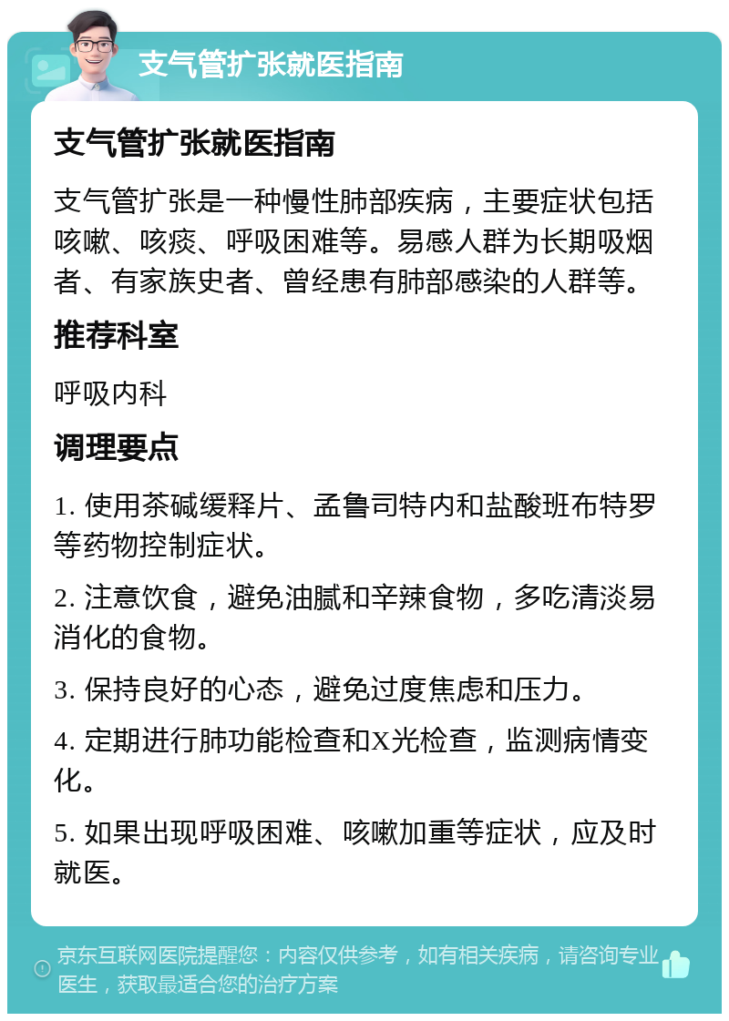 支气管扩张就医指南 支气管扩张就医指南 支气管扩张是一种慢性肺部疾病，主要症状包括咳嗽、咳痰、呼吸困难等。易感人群为长期吸烟者、有家族史者、曾经患有肺部感染的人群等。 推荐科室 呼吸内科 调理要点 1. 使用茶碱缓释片、孟鲁司特内和盐酸班布特罗等药物控制症状。 2. 注意饮食，避免油腻和辛辣食物，多吃清淡易消化的食物。 3. 保持良好的心态，避免过度焦虑和压力。 4. 定期进行肺功能检查和X光检查，监测病情变化。 5. 如果出现呼吸困难、咳嗽加重等症状，应及时就医。