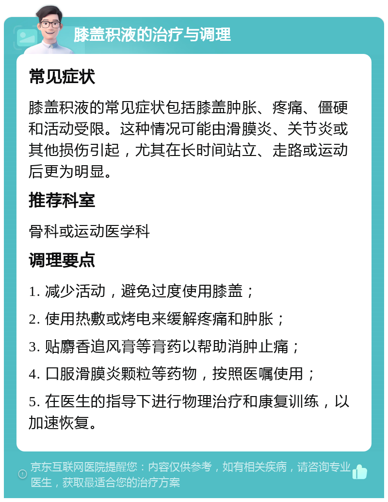 膝盖积液的治疗与调理 常见症状 膝盖积液的常见症状包括膝盖肿胀、疼痛、僵硬和活动受限。这种情况可能由滑膜炎、关节炎或其他损伤引起，尤其在长时间站立、走路或运动后更为明显。 推荐科室 骨科或运动医学科 调理要点 1. 减少活动，避免过度使用膝盖； 2. 使用热敷或烤电来缓解疼痛和肿胀； 3. 贴麝香追风膏等膏药以帮助消肿止痛； 4. 口服滑膜炎颗粒等药物，按照医嘱使用； 5. 在医生的指导下进行物理治疗和康复训练，以加速恢复。