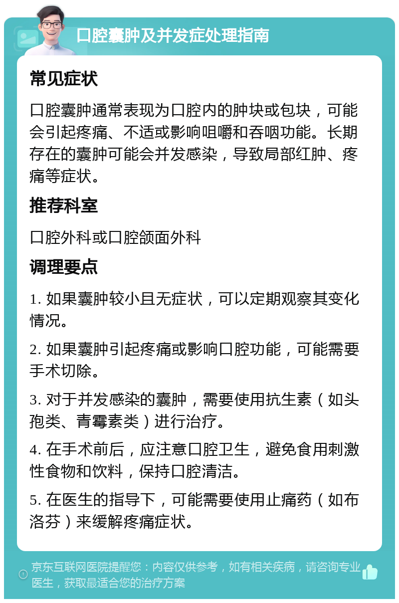 口腔囊肿及并发症处理指南 常见症状 口腔囊肿通常表现为口腔内的肿块或包块，可能会引起疼痛、不适或影响咀嚼和吞咽功能。长期存在的囊肿可能会并发感染，导致局部红肿、疼痛等症状。 推荐科室 口腔外科或口腔颌面外科 调理要点 1. 如果囊肿较小且无症状，可以定期观察其变化情况。 2. 如果囊肿引起疼痛或影响口腔功能，可能需要手术切除。 3. 对于并发感染的囊肿，需要使用抗生素（如头孢类、青霉素类）进行治疗。 4. 在手术前后，应注意口腔卫生，避免食用刺激性食物和饮料，保持口腔清洁。 5. 在医生的指导下，可能需要使用止痛药（如布洛芬）来缓解疼痛症状。