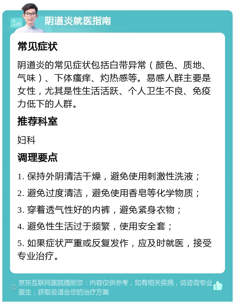 阴道炎就医指南 常见症状 阴道炎的常见症状包括白带异常（颜色、质地、气味）、下体瘙痒、灼热感等。易感人群主要是女性，尤其是性生活活跃、个人卫生不良、免疫力低下的人群。 推荐科室 妇科 调理要点 1. 保持外阴清洁干燥，避免使用刺激性洗液； 2. 避免过度清洁，避免使用香皂等化学物质； 3. 穿着透气性好的内裤，避免紧身衣物； 4. 避免性生活过于频繁，使用安全套； 5. 如果症状严重或反复发作，应及时就医，接受专业治疗。