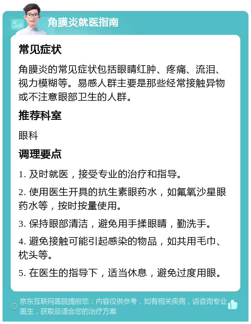 角膜炎就医指南 常见症状 角膜炎的常见症状包括眼睛红肿、疼痛、流泪、视力模糊等。易感人群主要是那些经常接触异物或不注意眼部卫生的人群。 推荐科室 眼科 调理要点 1. 及时就医，接受专业的治疗和指导。 2. 使用医生开具的抗生素眼药水，如氟氧沙星眼药水等，按时按量使用。 3. 保持眼部清洁，避免用手揉眼睛，勤洗手。 4. 避免接触可能引起感染的物品，如共用毛巾、枕头等。 5. 在医生的指导下，适当休息，避免过度用眼。