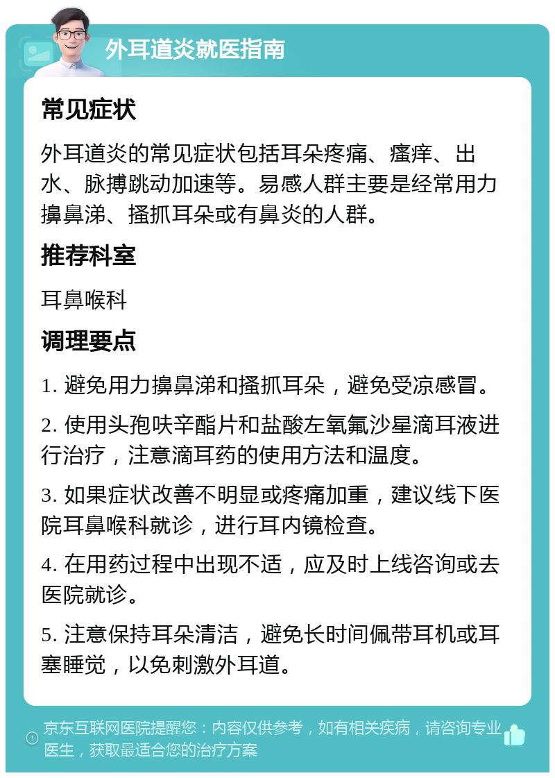 外耳道炎就医指南 常见症状 外耳道炎的常见症状包括耳朵疼痛、瘙痒、出水、脉搏跳动加速等。易感人群主要是经常用力擤鼻涕、搔抓耳朵或有鼻炎的人群。 推荐科室 耳鼻喉科 调理要点 1. 避免用力擤鼻涕和搔抓耳朵，避免受凉感冒。 2. 使用头孢呋辛酯片和盐酸左氧氟沙星滴耳液进行治疗，注意滴耳药的使用方法和温度。 3. 如果症状改善不明显或疼痛加重，建议线下医院耳鼻喉科就诊，进行耳内镜检查。 4. 在用药过程中出现不适，应及时上线咨询或去医院就诊。 5. 注意保持耳朵清洁，避免长时间佩带耳机或耳塞睡觉，以免刺激外耳道。