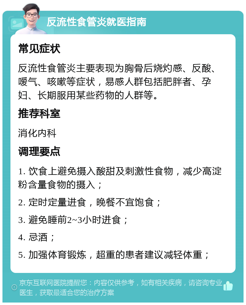 反流性食管炎就医指南 常见症状 反流性食管炎主要表现为胸骨后烧灼感、反酸、嗳气、咳嗽等症状，易感人群包括肥胖者、孕妇、长期服用某些药物的人群等。 推荐科室 消化内科 调理要点 1. 饮食上避免摄入酸甜及刺激性食物，减少高淀粉含量食物的摄入； 2. 定时定量进食，晚餐不宜饱食； 3. 避免睡前2~3小时进食； 4. 忌酒； 5. 加强体育锻炼，超重的患者建议减轻体重；