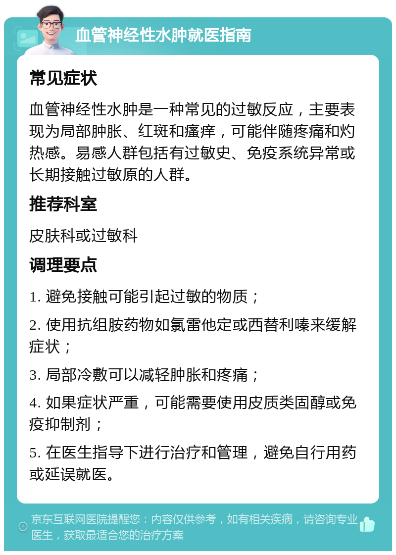 血管神经性水肿就医指南 常见症状 血管神经性水肿是一种常见的过敏反应，主要表现为局部肿胀、红斑和瘙痒，可能伴随疼痛和灼热感。易感人群包括有过敏史、免疫系统异常或长期接触过敏原的人群。 推荐科室 皮肤科或过敏科 调理要点 1. 避免接触可能引起过敏的物质； 2. 使用抗组胺药物如氯雷他定或西替利嗪来缓解症状； 3. 局部冷敷可以减轻肿胀和疼痛； 4. 如果症状严重，可能需要使用皮质类固醇或免疫抑制剂； 5. 在医生指导下进行治疗和管理，避免自行用药或延误就医。