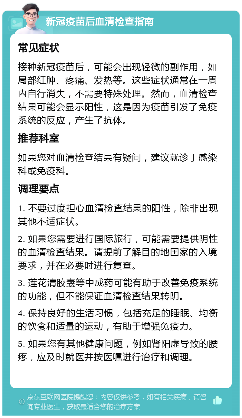 新冠疫苗后血清检查指南 常见症状 接种新冠疫苗后，可能会出现轻微的副作用，如局部红肿、疼痛、发热等。这些症状通常在一周内自行消失，不需要特殊处理。然而，血清检查结果可能会显示阳性，这是因为疫苗引发了免疫系统的反应，产生了抗体。 推荐科室 如果您对血清检查结果有疑问，建议就诊于感染科或免疫科。 调理要点 1. 不要过度担心血清检查结果的阳性，除非出现其他不适症状。 2. 如果您需要进行国际旅行，可能需要提供阴性的血清检查结果。请提前了解目的地国家的入境要求，并在必要时进行复查。 3. 莲花清胶囊等中成药可能有助于改善免疫系统的功能，但不能保证血清检查结果转阴。 4. 保持良好的生活习惯，包括充足的睡眠、均衡的饮食和适量的运动，有助于增强免疫力。 5. 如果您有其他健康问题，例如肾阳虚导致的腰疼，应及时就医并按医嘱进行治疗和调理。