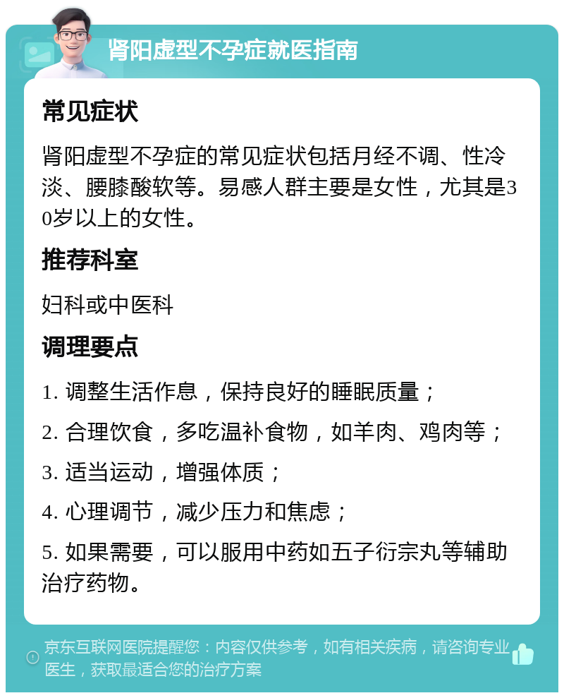 肾阳虚型不孕症就医指南 常见症状 肾阳虚型不孕症的常见症状包括月经不调、性冷淡、腰膝酸软等。易感人群主要是女性，尤其是30岁以上的女性。 推荐科室 妇科或中医科 调理要点 1. 调整生活作息，保持良好的睡眠质量； 2. 合理饮食，多吃温补食物，如羊肉、鸡肉等； 3. 适当运动，增强体质； 4. 心理调节，减少压力和焦虑； 5. 如果需要，可以服用中药如五子衍宗丸等辅助治疗药物。