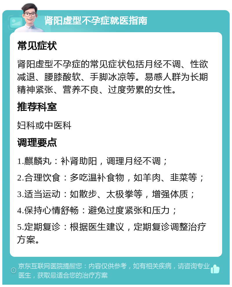 肾阳虚型不孕症就医指南 常见症状 肾阳虚型不孕症的常见症状包括月经不调、性欲减退、腰膝酸软、手脚冰凉等。易感人群为长期精神紧张、营养不良、过度劳累的女性。 推荐科室 妇科或中医科 调理要点 1.麒麟丸：补肾助阳，调理月经不调； 2.合理饮食：多吃温补食物，如羊肉、韭菜等； 3.适当运动：如散步、太极拳等，增强体质； 4.保持心情舒畅：避免过度紧张和压力； 5.定期复诊：根据医生建议，定期复诊调整治疗方案。