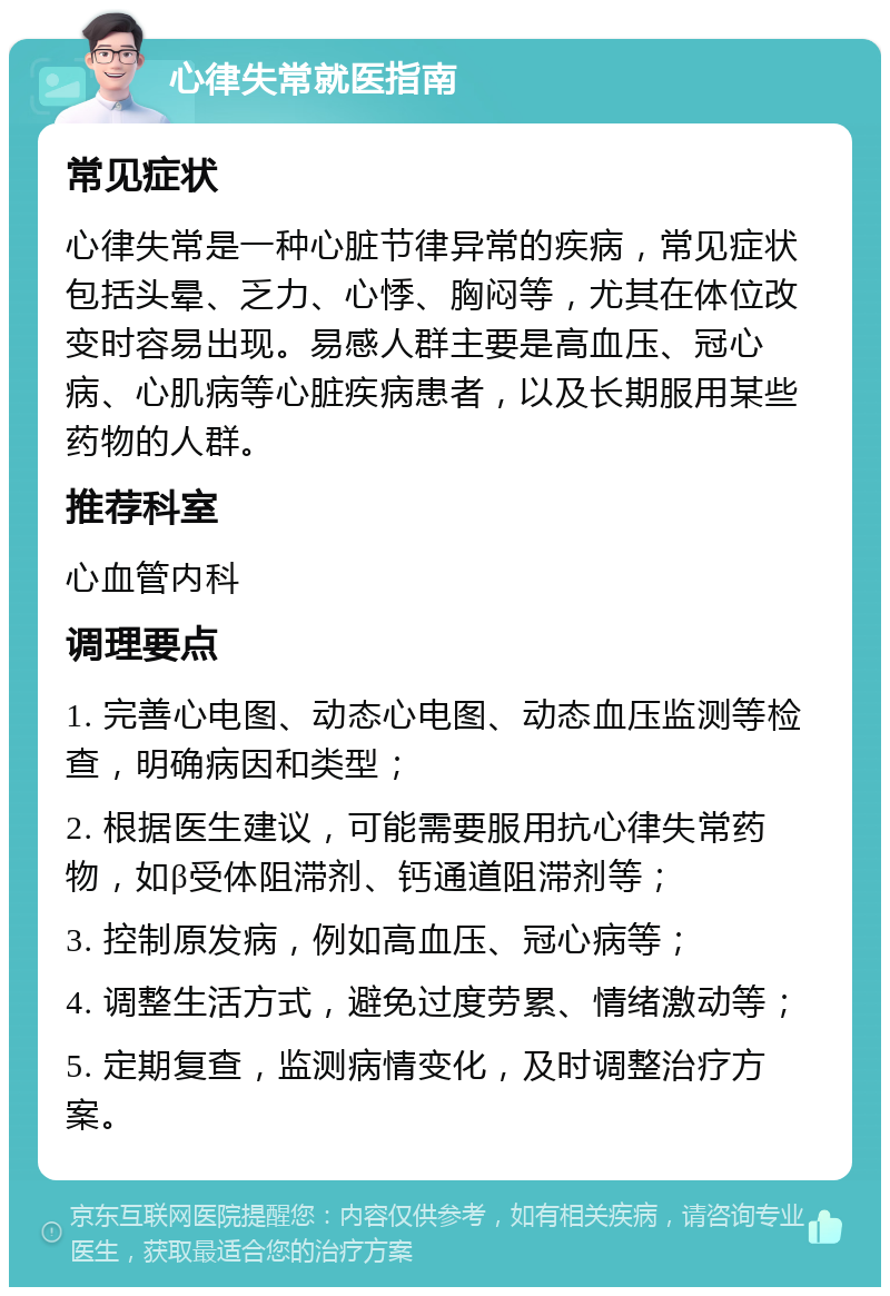 心律失常就医指南 常见症状 心律失常是一种心脏节律异常的疾病，常见症状包括头晕、乏力、心悸、胸闷等，尤其在体位改变时容易出现。易感人群主要是高血压、冠心病、心肌病等心脏疾病患者，以及长期服用某些药物的人群。 推荐科室 心血管内科 调理要点 1. 完善心电图、动态心电图、动态血压监测等检查，明确病因和类型； 2. 根据医生建议，可能需要服用抗心律失常药物，如β受体阻滞剂、钙通道阻滞剂等； 3. 控制原发病，例如高血压、冠心病等； 4. 调整生活方式，避免过度劳累、情绪激动等； 5. 定期复查，监测病情变化，及时调整治疗方案。