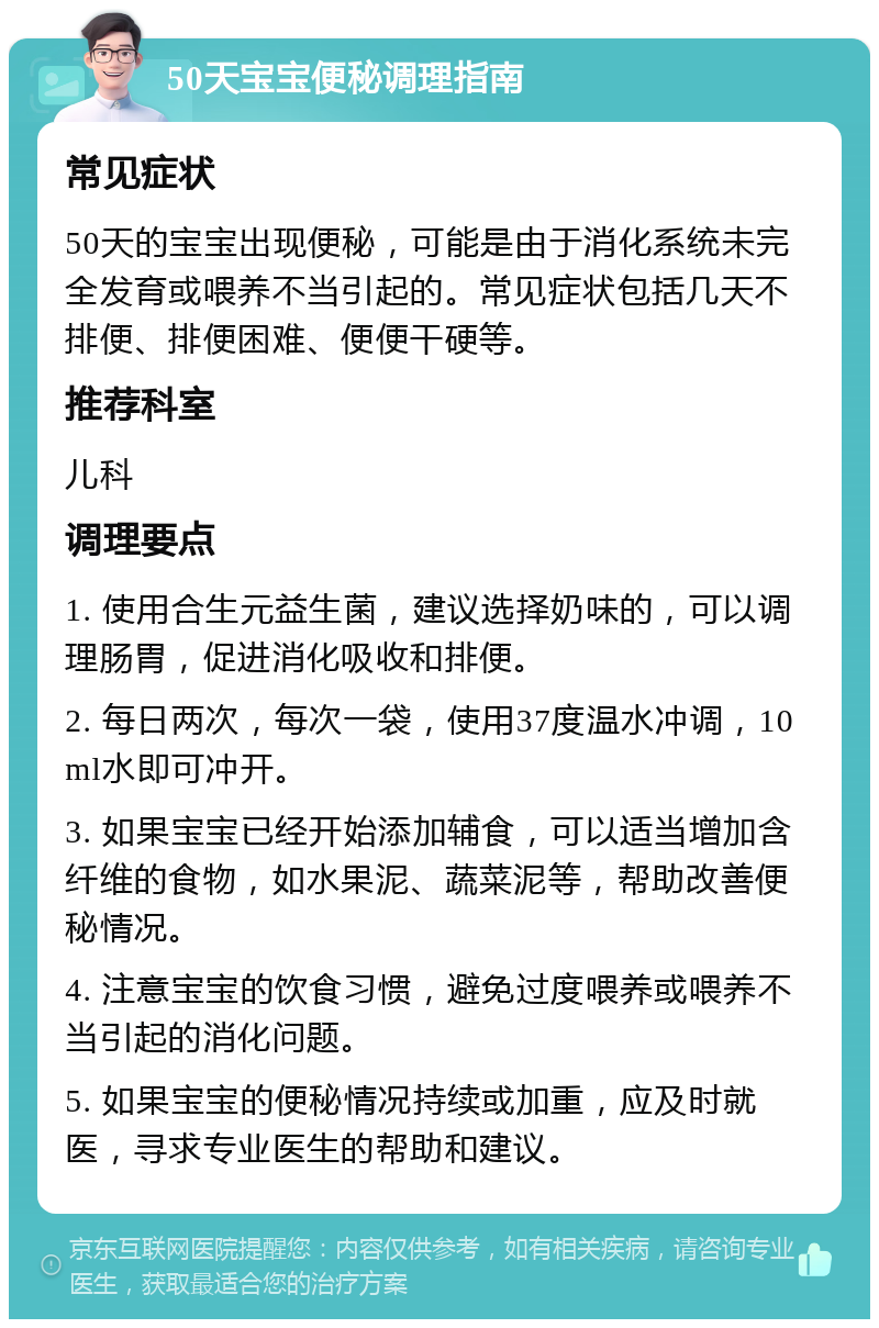 50天宝宝便秘调理指南 常见症状 50天的宝宝出现便秘，可能是由于消化系统未完全发育或喂养不当引起的。常见症状包括几天不排便、排便困难、便便干硬等。 推荐科室 儿科 调理要点 1. 使用合生元益生菌，建议选择奶味的，可以调理肠胃，促进消化吸收和排便。 2. 每日两次，每次一袋，使用37度温水冲调，10ml水即可冲开。 3. 如果宝宝已经开始添加辅食，可以适当增加含纤维的食物，如水果泥、蔬菜泥等，帮助改善便秘情况。 4. 注意宝宝的饮食习惯，避免过度喂养或喂养不当引起的消化问题。 5. 如果宝宝的便秘情况持续或加重，应及时就医，寻求专业医生的帮助和建议。