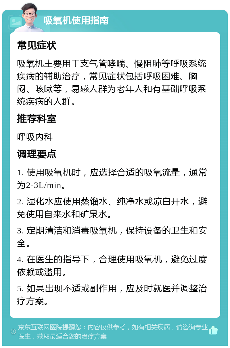 吸氧机使用指南 常见症状 吸氧机主要用于支气管哮喘、慢阻肺等呼吸系统疾病的辅助治疗，常见症状包括呼吸困难、胸闷、咳嗽等，易感人群为老年人和有基础呼吸系统疾病的人群。 推荐科室 呼吸内科 调理要点 1. 使用吸氧机时，应选择合适的吸氧流量，通常为2-3L/min。 2. 湿化水应使用蒸馏水、纯净水或凉白开水，避免使用自来水和矿泉水。 3. 定期清洁和消毒吸氧机，保持设备的卫生和安全。 4. 在医生的指导下，合理使用吸氧机，避免过度依赖或滥用。 5. 如果出现不适或副作用，应及时就医并调整治疗方案。