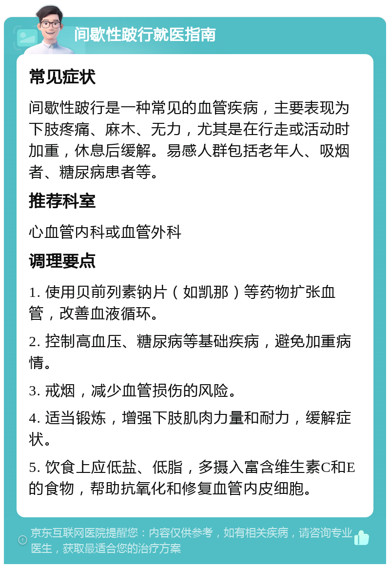 间歇性跛行就医指南 常见症状 间歇性跛行是一种常见的血管疾病，主要表现为下肢疼痛、麻木、无力，尤其是在行走或活动时加重，休息后缓解。易感人群包括老年人、吸烟者、糖尿病患者等。 推荐科室 心血管内科或血管外科 调理要点 1. 使用贝前列素钠片（如凯那）等药物扩张血管，改善血液循环。 2. 控制高血压、糖尿病等基础疾病，避免加重病情。 3. 戒烟，减少血管损伤的风险。 4. 适当锻炼，增强下肢肌肉力量和耐力，缓解症状。 5. 饮食上应低盐、低脂，多摄入富含维生素C和E的食物，帮助抗氧化和修复血管内皮细胞。