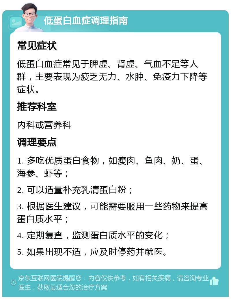 低蛋白血症调理指南 常见症状 低蛋白血症常见于脾虚、肾虚、气血不足等人群，主要表现为疲乏无力、水肿、免疫力下降等症状。 推荐科室 内科或营养科 调理要点 1. 多吃优质蛋白食物，如瘦肉、鱼肉、奶、蛋、海参、虾等； 2. 可以适量补充乳清蛋白粉； 3. 根据医生建议，可能需要服用一些药物来提高蛋白质水平； 4. 定期复查，监测蛋白质水平的变化； 5. 如果出现不适，应及时停药并就医。