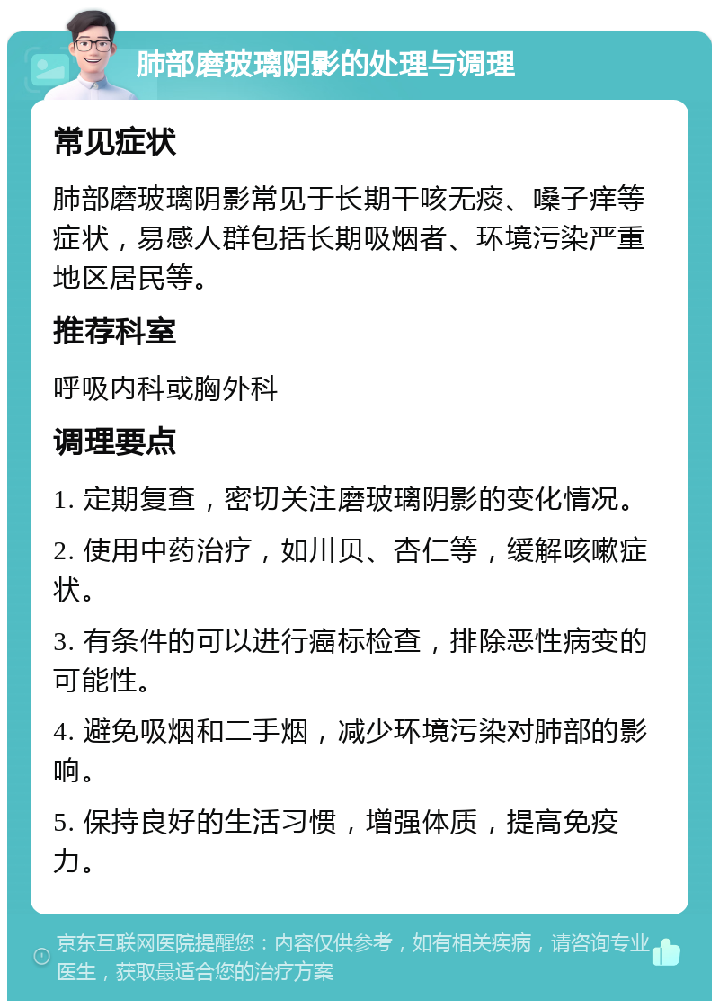 肺部磨玻璃阴影的处理与调理 常见症状 肺部磨玻璃阴影常见于长期干咳无痰、嗓子痒等症状，易感人群包括长期吸烟者、环境污染严重地区居民等。 推荐科室 呼吸内科或胸外科 调理要点 1. 定期复查，密切关注磨玻璃阴影的变化情况。 2. 使用中药治疗，如川贝、杏仁等，缓解咳嗽症状。 3. 有条件的可以进行癌标检查，排除恶性病变的可能性。 4. 避免吸烟和二手烟，减少环境污染对肺部的影响。 5. 保持良好的生活习惯，增强体质，提高免疫力。