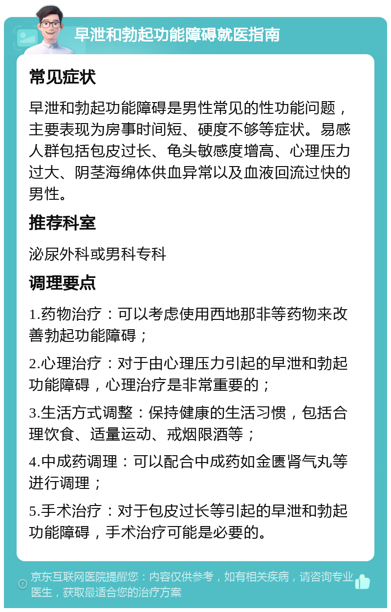 早泄和勃起功能障碍就医指南 常见症状 早泄和勃起功能障碍是男性常见的性功能问题，主要表现为房事时间短、硬度不够等症状。易感人群包括包皮过长、龟头敏感度增高、心理压力过大、阴茎海绵体供血异常以及血液回流过快的男性。 推荐科室 泌尿外科或男科专科 调理要点 1.药物治疗：可以考虑使用西地那非等药物来改善勃起功能障碍； 2.心理治疗：对于由心理压力引起的早泄和勃起功能障碍，心理治疗是非常重要的； 3.生活方式调整：保持健康的生活习惯，包括合理饮食、适量运动、戒烟限酒等； 4.中成药调理：可以配合中成药如金匮肾气丸等进行调理； 5.手术治疗：对于包皮过长等引起的早泄和勃起功能障碍，手术治疗可能是必要的。