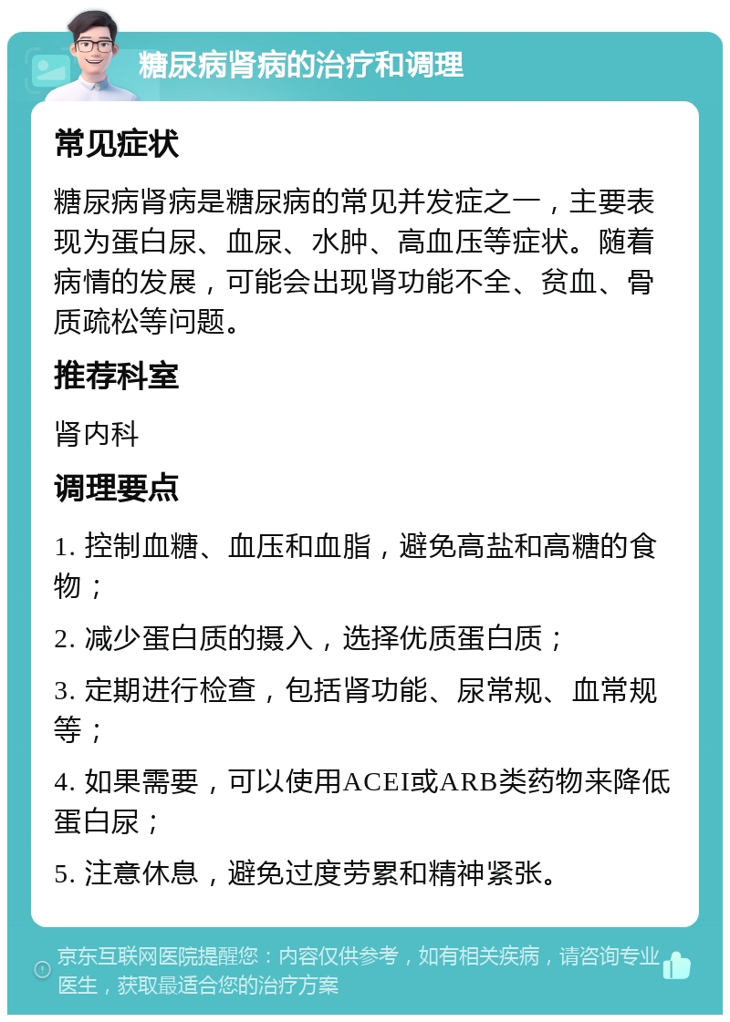 糖尿病肾病的治疗和调理 常见症状 糖尿病肾病是糖尿病的常见并发症之一，主要表现为蛋白尿、血尿、水肿、高血压等症状。随着病情的发展，可能会出现肾功能不全、贫血、骨质疏松等问题。 推荐科室 肾内科 调理要点 1. 控制血糖、血压和血脂，避免高盐和高糖的食物； 2. 减少蛋白质的摄入，选择优质蛋白质； 3. 定期进行检查，包括肾功能、尿常规、血常规等； 4. 如果需要，可以使用ACEI或ARB类药物来降低蛋白尿； 5. 注意休息，避免过度劳累和精神紧张。