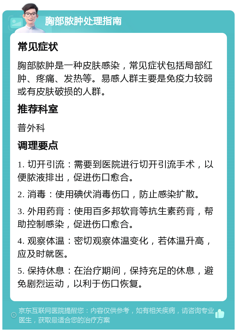 胸部脓肿处理指南 常见症状 胸部脓肿是一种皮肤感染，常见症状包括局部红肿、疼痛、发热等。易感人群主要是免疫力较弱或有皮肤破损的人群。 推荐科室 普外科 调理要点 1. 切开引流：需要到医院进行切开引流手术，以便脓液排出，促进伤口愈合。 2. 消毒：使用碘伏消毒伤口，防止感染扩散。 3. 外用药膏：使用百多邦软膏等抗生素药膏，帮助控制感染，促进伤口愈合。 4. 观察体温：密切观察体温变化，若体温升高，应及时就医。 5. 保持休息：在治疗期间，保持充足的休息，避免剧烈运动，以利于伤口恢复。