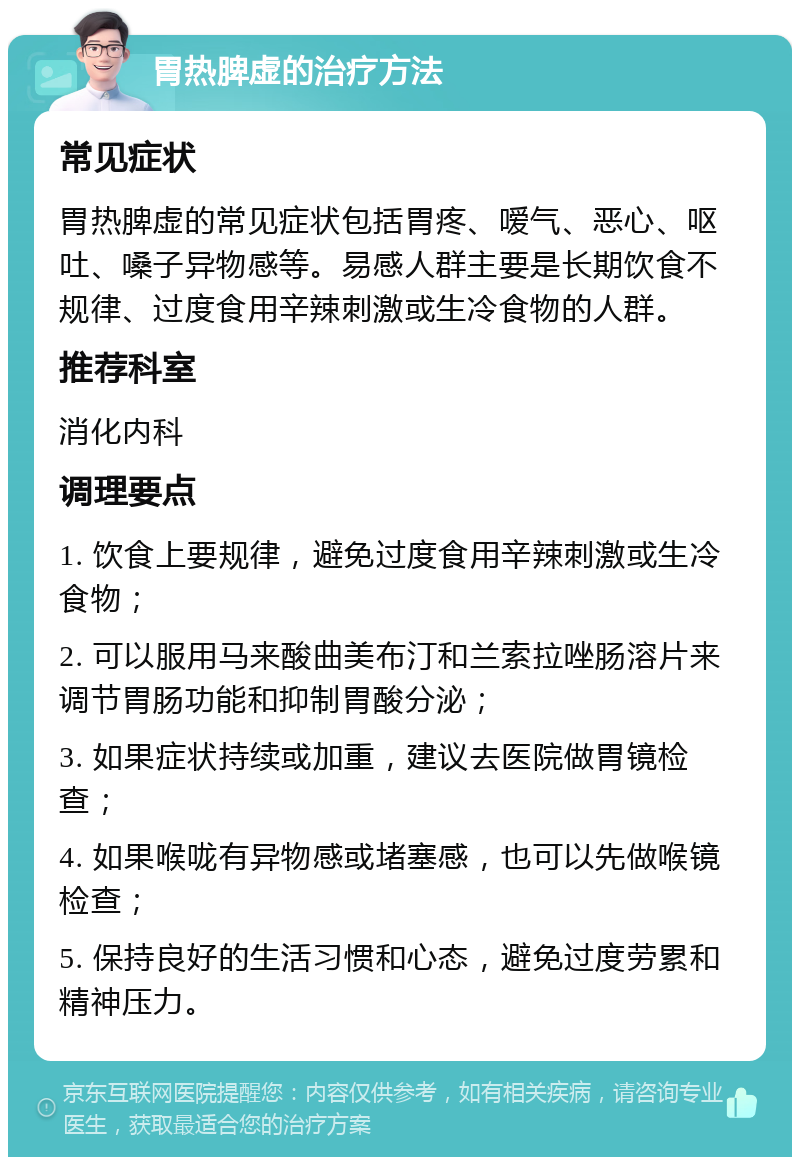 胃热脾虚的治疗方法 常见症状 胃热脾虚的常见症状包括胃疼、嗳气、恶心、呕吐、嗓子异物感等。易感人群主要是长期饮食不规律、过度食用辛辣刺激或生冷食物的人群。 推荐科室 消化内科 调理要点 1. 饮食上要规律，避免过度食用辛辣刺激或生冷食物； 2. 可以服用马来酸曲美布汀和兰索拉唑肠溶片来调节胃肠功能和抑制胃酸分泌； 3. 如果症状持续或加重，建议去医院做胃镜检查； 4. 如果喉咙有异物感或堵塞感，也可以先做喉镜检查； 5. 保持良好的生活习惯和心态，避免过度劳累和精神压力。