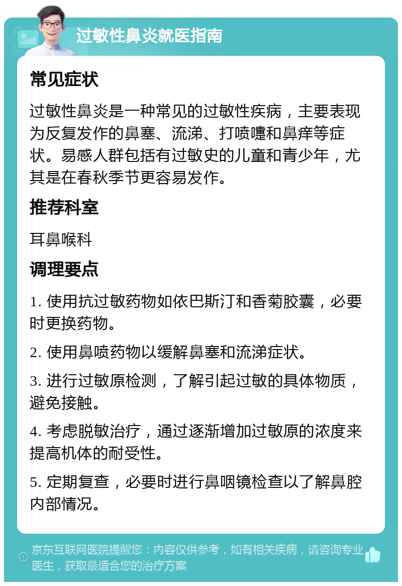 过敏性鼻炎就医指南 常见症状 过敏性鼻炎是一种常见的过敏性疾病，主要表现为反复发作的鼻塞、流涕、打喷嚏和鼻痒等症状。易感人群包括有过敏史的儿童和青少年，尤其是在春秋季节更容易发作。 推荐科室 耳鼻喉科 调理要点 1. 使用抗过敏药物如依巴斯汀和香菊胶囊，必要时更换药物。 2. 使用鼻喷药物以缓解鼻塞和流涕症状。 3. 进行过敏原检测，了解引起过敏的具体物质，避免接触。 4. 考虑脱敏治疗，通过逐渐增加过敏原的浓度来提高机体的耐受性。 5. 定期复查，必要时进行鼻咽镜检查以了解鼻腔内部情况。