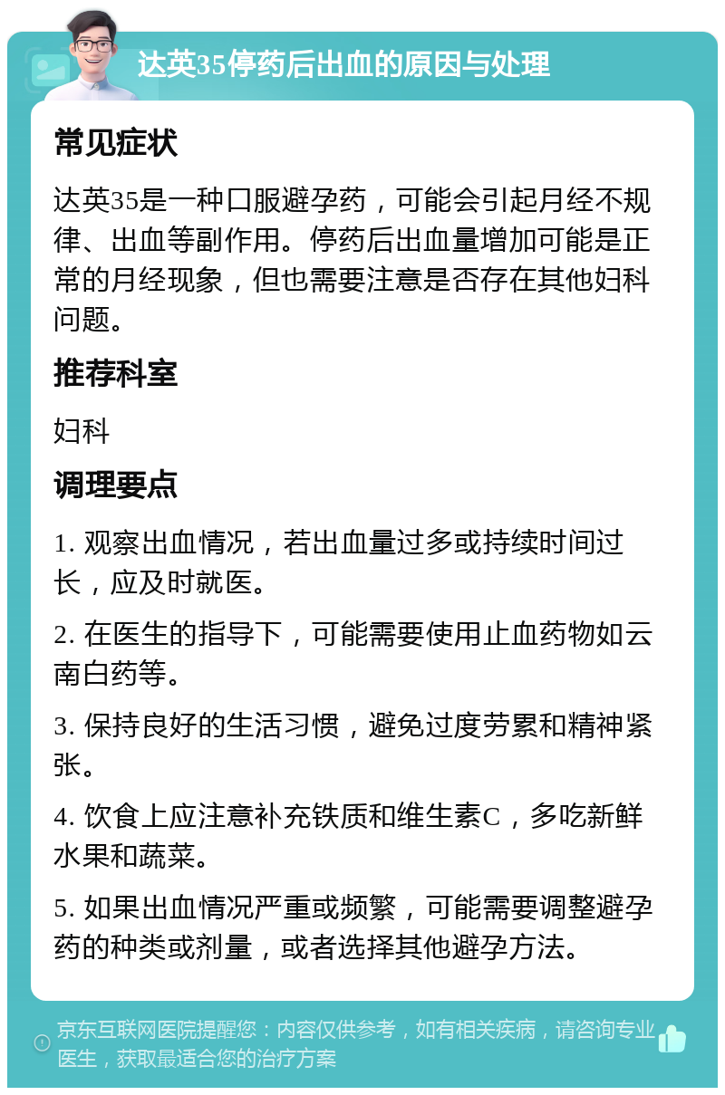 达英35停药后出血的原因与处理 常见症状 达英35是一种口服避孕药，可能会引起月经不规律、出血等副作用。停药后出血量增加可能是正常的月经现象，但也需要注意是否存在其他妇科问题。 推荐科室 妇科 调理要点 1. 观察出血情况，若出血量过多或持续时间过长，应及时就医。 2. 在医生的指导下，可能需要使用止血药物如云南白药等。 3. 保持良好的生活习惯，避免过度劳累和精神紧张。 4. 饮食上应注意补充铁质和维生素C，多吃新鲜水果和蔬菜。 5. 如果出血情况严重或频繁，可能需要调整避孕药的种类或剂量，或者选择其他避孕方法。