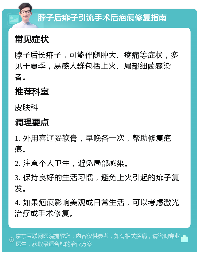 脖子后痱子引流手术后疤痕修复指南 常见症状 脖子后长痱子，可能伴随肿大、疼痛等症状，多见于夏季，易感人群包括上火、局部细菌感染者。 推荐科室 皮肤科 调理要点 1. 外用喜辽妥软膏，早晚各一次，帮助修复疤痕。 2. 注意个人卫生，避免局部感染。 3. 保持良好的生活习惯，避免上火引起的痱子复发。 4. 如果疤痕影响美观或日常生活，可以考虑激光治疗或手术修复。