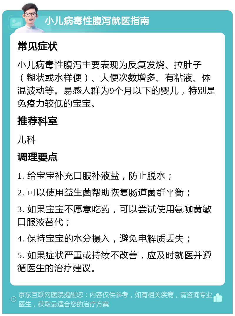 小儿病毒性腹泻就医指南 常见症状 小儿病毒性腹泻主要表现为反复发烧、拉肚子（糊状或水样便）、大便次数增多、有粘液、体温波动等。易感人群为9个月以下的婴儿，特别是免疫力较低的宝宝。 推荐科室 儿科 调理要点 1. 给宝宝补充口服补液盐，防止脱水； 2. 可以使用益生菌帮助恢复肠道菌群平衡； 3. 如果宝宝不愿意吃药，可以尝试使用氨咖黄敏口服液替代； 4. 保持宝宝的水分摄入，避免电解质丢失； 5. 如果症状严重或持续不改善，应及时就医并遵循医生的治疗建议。