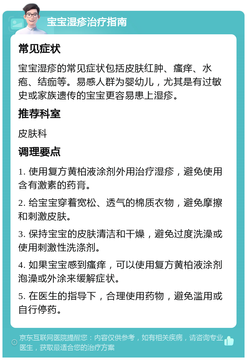 宝宝湿疹治疗指南 常见症状 宝宝湿疹的常见症状包括皮肤红肿、瘙痒、水疱、结痂等。易感人群为婴幼儿，尤其是有过敏史或家族遗传的宝宝更容易患上湿疹。 推荐科室 皮肤科 调理要点 1. 使用复方黄柏液涂剂外用治疗湿疹，避免使用含有激素的药膏。 2. 给宝宝穿着宽松、透气的棉质衣物，避免摩擦和刺激皮肤。 3. 保持宝宝的皮肤清洁和干燥，避免过度洗澡或使用刺激性洗涤剂。 4. 如果宝宝感到瘙痒，可以使用复方黄柏液涂剂泡澡或外涂来缓解症状。 5. 在医生的指导下，合理使用药物，避免滥用或自行停药。