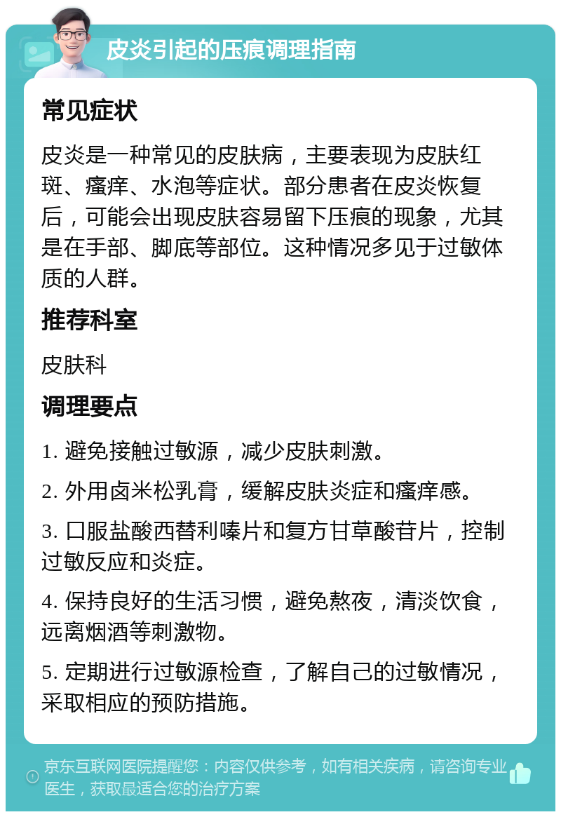 皮炎引起的压痕调理指南 常见症状 皮炎是一种常见的皮肤病，主要表现为皮肤红斑、瘙痒、水泡等症状。部分患者在皮炎恢复后，可能会出现皮肤容易留下压痕的现象，尤其是在手部、脚底等部位。这种情况多见于过敏体质的人群。 推荐科室 皮肤科 调理要点 1. 避免接触过敏源，减少皮肤刺激。 2. 外用卤米松乳膏，缓解皮肤炎症和瘙痒感。 3. 口服盐酸西替利嗪片和复方甘草酸苷片，控制过敏反应和炎症。 4. 保持良好的生活习惯，避免熬夜，清淡饮食，远离烟酒等刺激物。 5. 定期进行过敏源检查，了解自己的过敏情况，采取相应的预防措施。