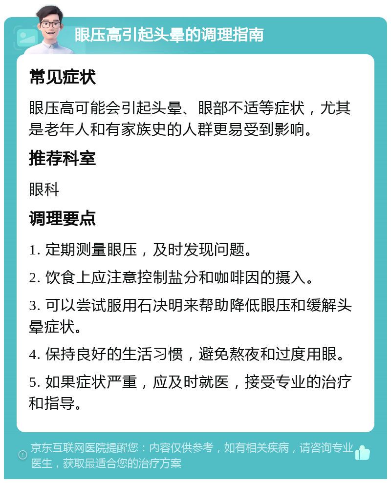 眼压高引起头晕的调理指南 常见症状 眼压高可能会引起头晕、眼部不适等症状，尤其是老年人和有家族史的人群更易受到影响。 推荐科室 眼科 调理要点 1. 定期测量眼压，及时发现问题。 2. 饮食上应注意控制盐分和咖啡因的摄入。 3. 可以尝试服用石决明来帮助降低眼压和缓解头晕症状。 4. 保持良好的生活习惯，避免熬夜和过度用眼。 5. 如果症状严重，应及时就医，接受专业的治疗和指导。