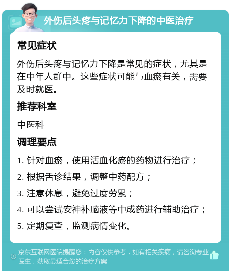 外伤后头疼与记忆力下降的中医治疗 常见症状 外伤后头疼与记忆力下降是常见的症状，尤其是在中年人群中。这些症状可能与血瘀有关，需要及时就医。 推荐科室 中医科 调理要点 1. 针对血瘀，使用活血化瘀的药物进行治疗； 2. 根据舌诊结果，调整中药配方； 3. 注意休息，避免过度劳累； 4. 可以尝试安神补脑液等中成药进行辅助治疗； 5. 定期复查，监测病情变化。